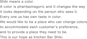 Shiki means a color.A color is phantasmagoric and it changes the way it looks depending on the person who sees it. Every one us has own taste in color.We would like to be a place who can change colors to accommodate each customer’s preference, and to provide a place they need to be. This is our hope as kitchen Bar Shiki. 